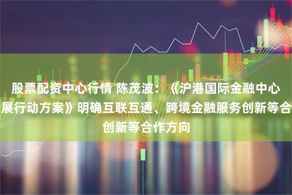 股票配资中心行情 陈茂波:《沪港国际金融中心协同发展行动方案》明确互联互通、跨境金融服务创新等合作方向
