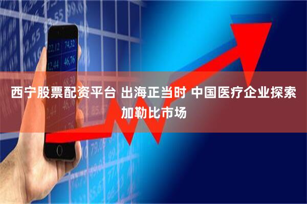 西宁股票配资平台 出海正当时 中国医疗企业探索加勒比市场