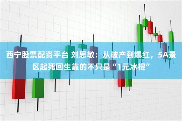 西宁股票配资平台 刘思敏:从破产到爆红,5A景区起死回生靠的不只是“1元冰棍”