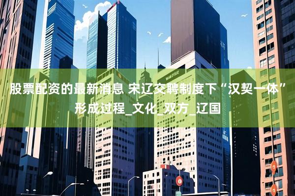 股票配资的最新消息 宋辽交聘制度下“汉契一体”形成过程_文化_双方_辽国
