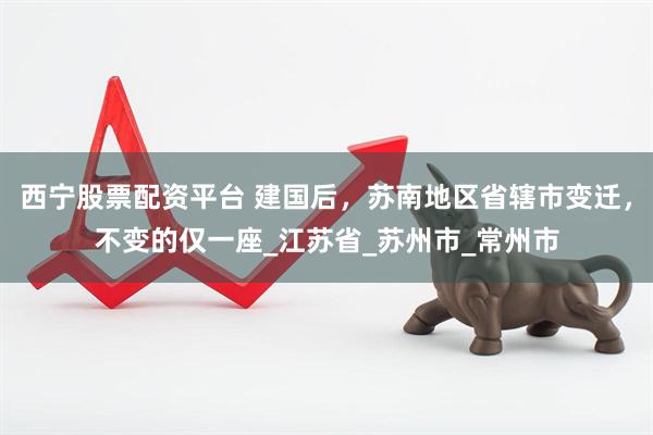西宁股票配资平台 建国后,苏南地区省辖市变迁,不变的仅一座_江苏省_苏州市_常州市