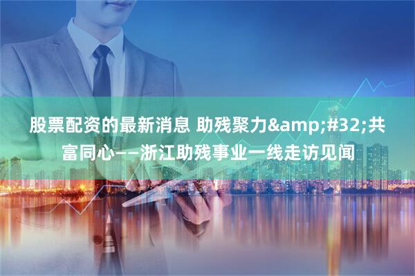 股票配资的最新消息 助残聚力&#32;共富同心——浙江助残事业一线走访见闻