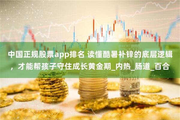 中国正规股票app排名 读懂酷暑补锌的底层逻辑，才能帮孩子守住成长黄金期_内热_肠道_百合