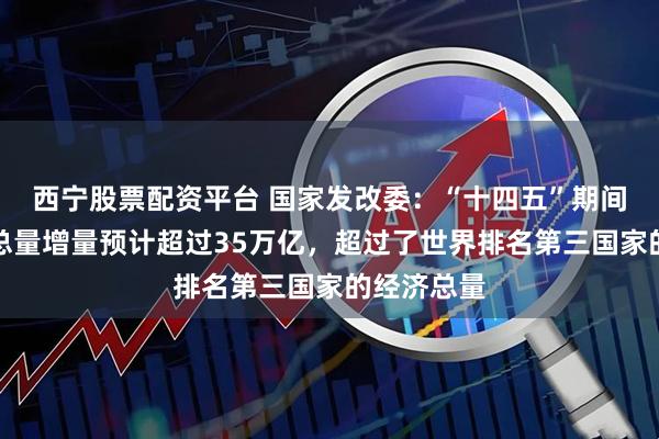 西宁股票配资平台 国家发改委:“十四五”期间我国经济总量增量预计超过35万亿,超过了世界排名第三国家的经济总量