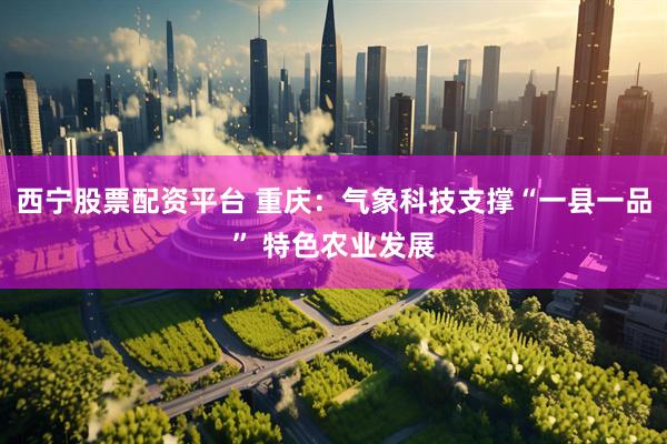 西宁股票配资平台 重庆:气象科技支撑“一县一品” 特色农业发展