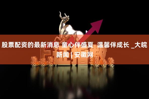 股票配资的最新消息 童心伴盛夏  温馨伴成长 _大皖新闻 | 安徽网