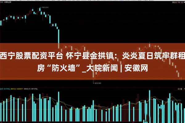 西宁股票配资平台 怀宁县金拱镇:炎炎夏日筑牢群租房“防火墙”_大皖新闻 | 安徽网