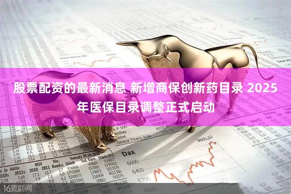 股票配资的最新消息 新增商保创新药目录 2025年医保目录调整正式启动