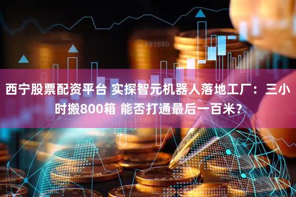西宁股票配资平台 实探智元机器人落地工厂:三小时搬800箱 能否打通最后一百米?