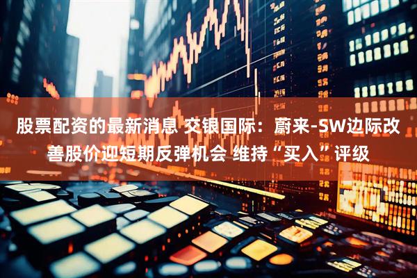 股票配资的最新消息 交银国际:蔚来-SW边际改善股价迎短期反弹机会 维持“买入”评级