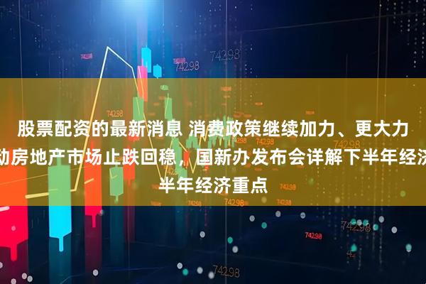 股票配资的最新消息 消费政策继续加力、更大力度推动房地产市场止跌回稳,国新办发布会详解下半年经济重点