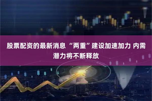 股票配资的最新消息 “两重”建设加速加力 内需潜力将不断释放