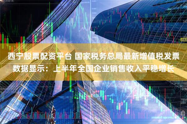 西宁股票配资平台 国家税务总局最新增值税发票数据显示:上半年全国企业销售收入平稳增长
