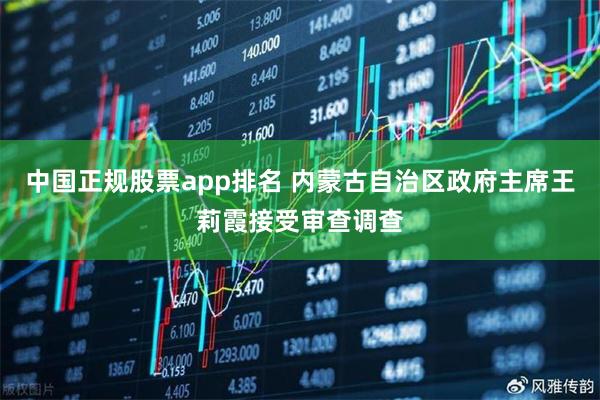 中国正规股票app排名 内蒙古自治区政府主席王莉霞接受审查调查