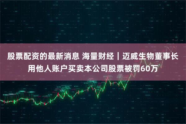 股票配资的最新消息 海量财经｜迈威生物董事长用他人账户买卖本公司股票被罚60万