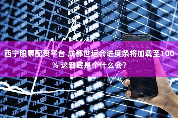 西宁股票配资平台 成都世运会进度条将加载至100% 这到底是个什么会？