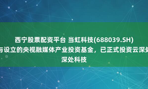西宁股票配资平台 当虹科技(688039.SH):参与设立的央视融媒体产业投资基金,已正式投资云深处科技