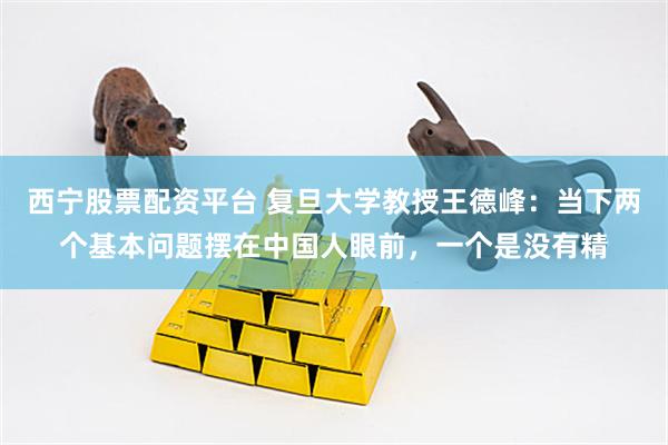 西宁股票配资平台 复旦大学教授王德峰:当下两个基本问题摆在中国人眼前,一个是没有精