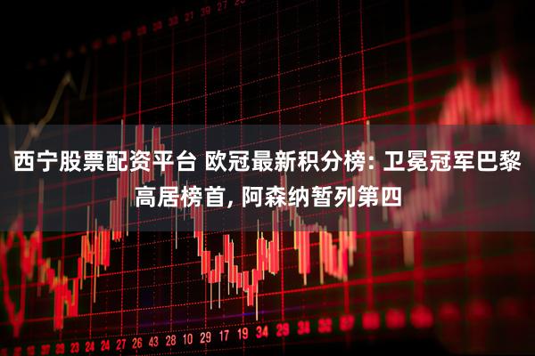 西宁股票配资平台 欧冠最新积分榜: 卫冕冠军巴黎高居榜首, 阿森纳暂列第四