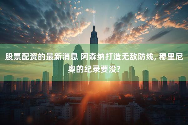 股票配资的最新消息 阿森纳打造无敌防线, 穆里尼奥的纪录要没?