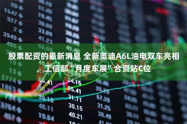 股票配资的最新消息 全新奥迪A6L油电双车亮相，工信部“月度车展”合资站C位