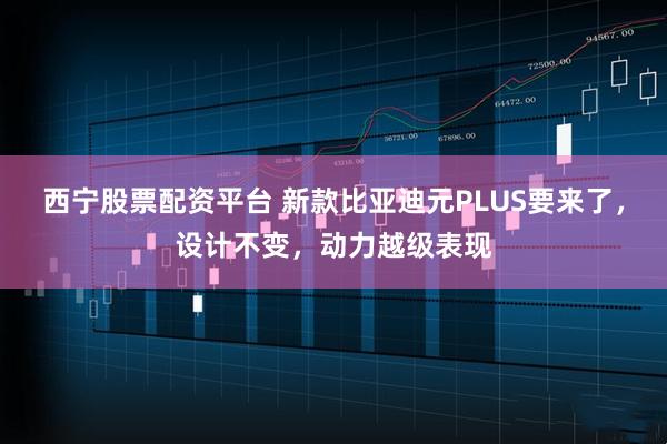 西宁股票配资平台 新款比亚迪元PLUS要来了，设计不变，动力越级表现