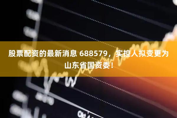 股票配资的最新消息 688579，实控人拟变更为山东省国资委！