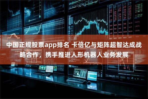 中国正规股票app排名 卡倍亿与矩阵超智达成战略合作，携手推进人形机器人业务发展