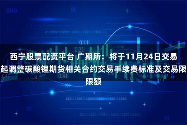 西宁股票配资平台 广期所：将于11月24日交易时起调整碳酸锂期货相关合约交易手续费标准及交易限额