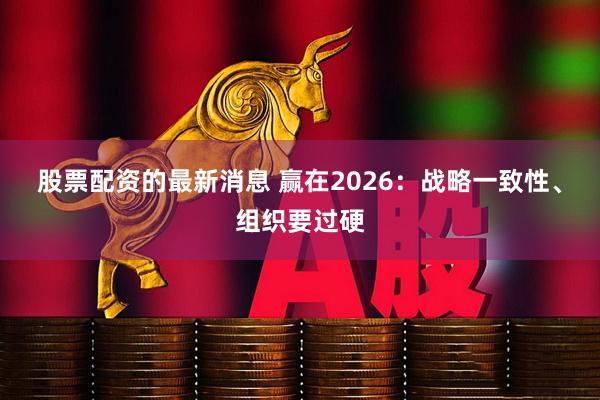 股票配资的最新消息 赢在2026：战略一致性、组织要过硬