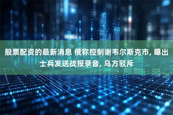 股票配资的最新消息 俄称控制谢韦尔斯克市, 曝出士兵发送战报录音, 乌方驳斥