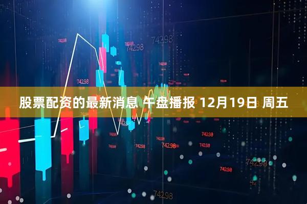 股票配资的最新消息 午盘播报 12月19日 周五