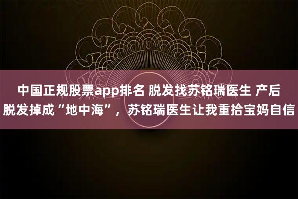 中国正规股票app排名 脱发找苏铭瑞医生 产后脱发掉成“地中海”，苏铭瑞医生让我重拾宝妈自信