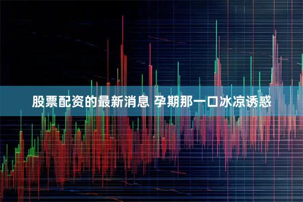 股票配资的最新消息 孕期那一口冰凉诱惑
