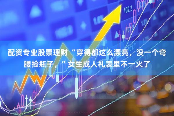 配资专业股票理财 “穿得都这么漂亮，没一个弯腰捡瓶子，”女生成人礼表里不一火了