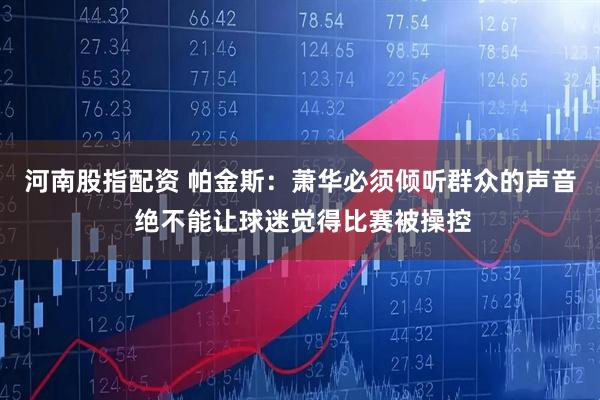 河南股指配资 帕金斯：萧华必须倾听群众的声音 绝不能让球迷觉得比赛被操控