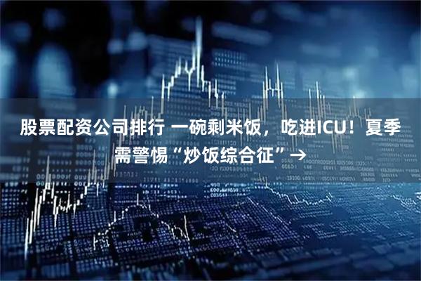 股票配资公司排行 一碗剩米饭，吃进ICU！夏季需警惕“炒饭综合征”→