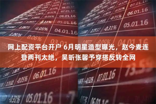 网上配资平台开户 6月明星造型曝光，赵今麦连登两刊太绝，吴昕张馨予穿搭反转全网